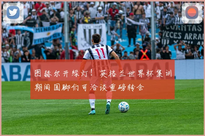 图赫尔开绿灯！英格兰世界杯集训期间国脚们可洽谈重磅转会