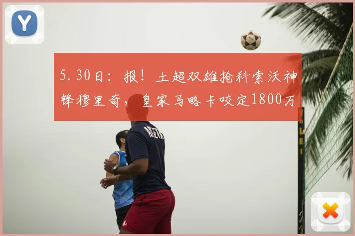 5.30日：报！土超双雄抢科索沃神锋穆里奇，皇家马略卡咬定1800万欧元不放人_费内巴切_赛季_马德里竞技