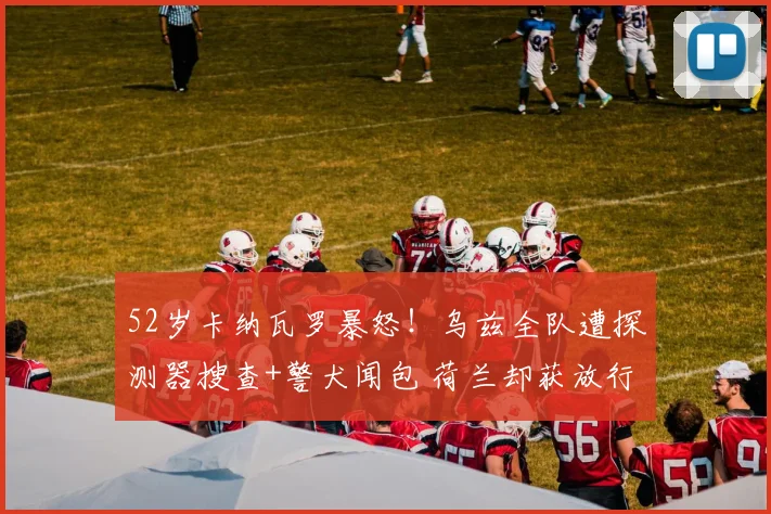 52岁卡纳瓦罗暴怒！乌兹全队遭探测器搜查+警犬闻包 荷兰却获放行