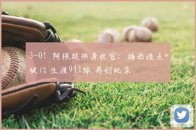 3-0!阿根廷热身收官:梅西造点+破门 生涯911球 再创纪录
