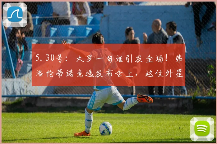 5.30号：大罗一句话引发全场！弗洛伦蒂诺竞选发布会上，这位外星人为何让整个皇马为之疯狂？_国米_皇家马德里_塞维利亚