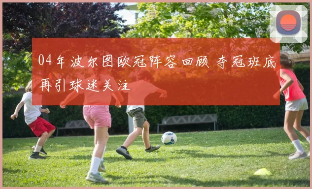 04年波尔图欧冠阵容回顾 夺冠班底再引球迷关注