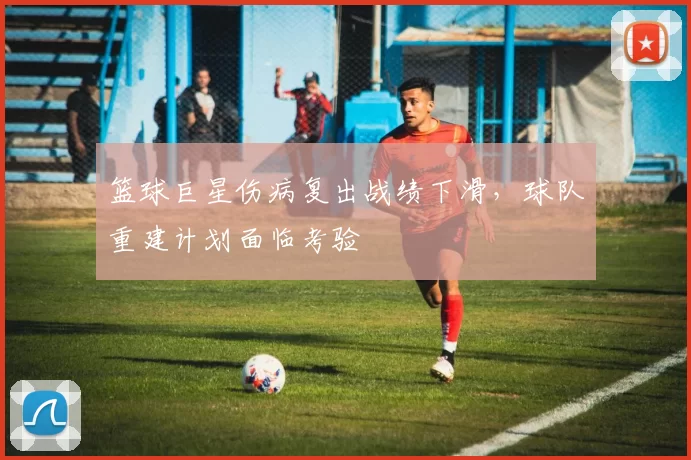 篮球巨星伤病复出战绩下滑，球队重建计划面临考验