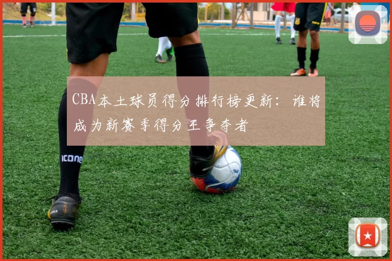 CBA本土球员得分排行榜更新：谁将成为新赛季得分王争夺者