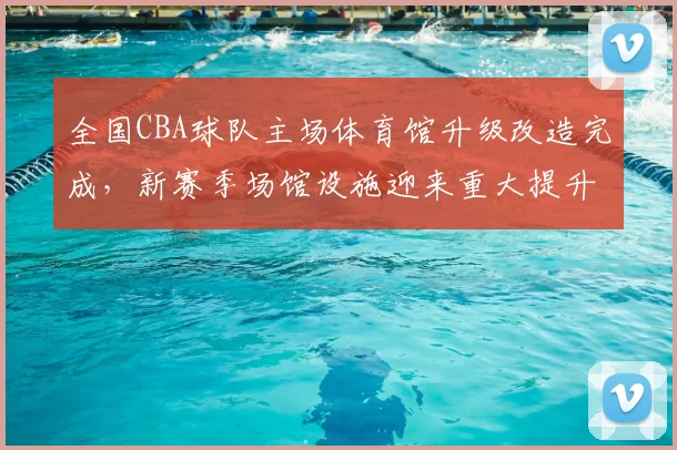 全国CBA球队主场体育馆升级改造完成，新赛季场馆设施迎来重大提升