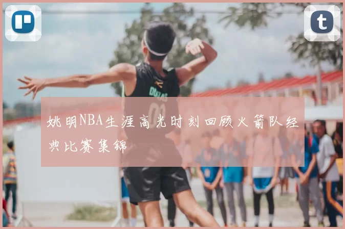 姚明NBA生涯高光时刻回顾火箭队经典比赛集锦