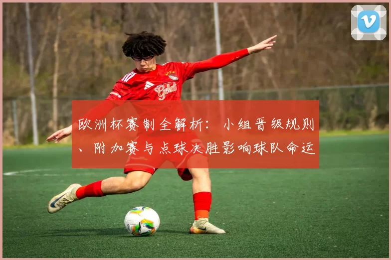 欧洲杯赛制全解析：小组晋级规则、附加赛与点球决胜影响球队命运