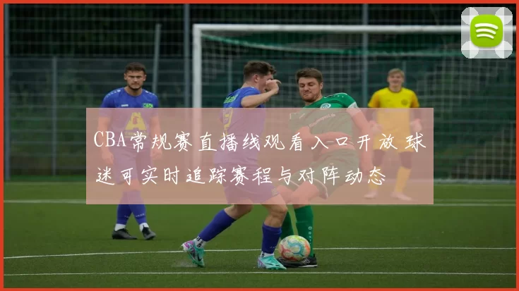 CBA常规赛直播线观看入口开放 球迷可实时追踪赛程与对阵动态