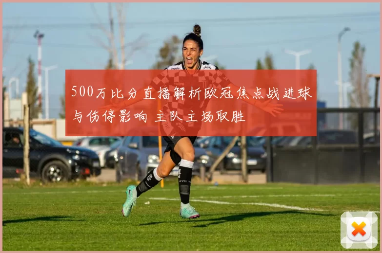 500万比分直播解析欧冠焦点战进球与伤停影响 主队主场取胜
