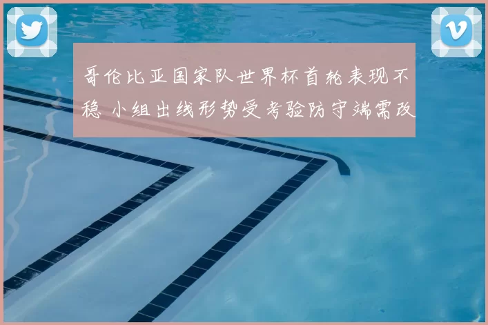 哥伦比亚国家队世界杯首轮表现不稳 小组出线形势受考验防守端需改进