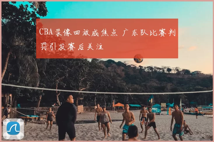 CBA录像回放成焦点 广东队比赛判罚引发赛后关注