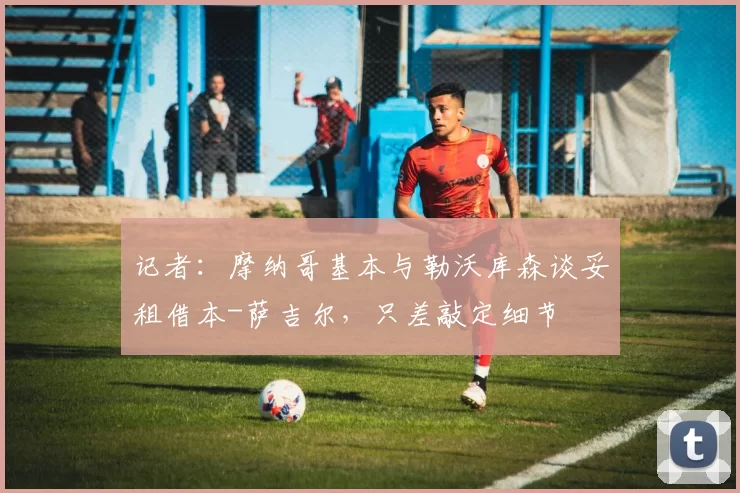 记者：摩纳哥基本与勒沃库森谈妥租借本-萨吉尔，只差敲定细节