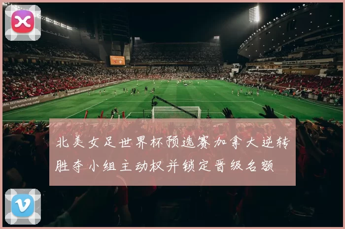 北美女足世界杯预选赛加拿大逆转胜夺小组主动权并锁定晋级名额