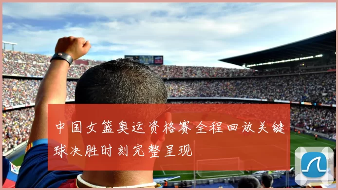 中国女篮奥运资格赛全程回放关键球决胜时刻完整呈现