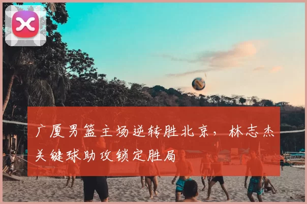 广厦男篮主场逆转胜北京，林志杰关键球助攻锁定胜局