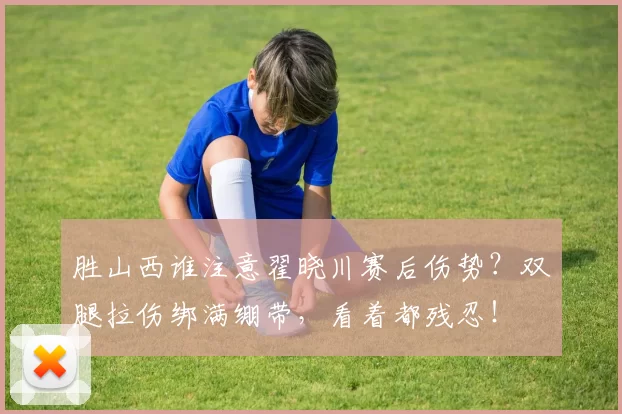 胜山西谁注意翟晓川赛后伤势?双腿拉伤绑满绷带,看着都残忍!