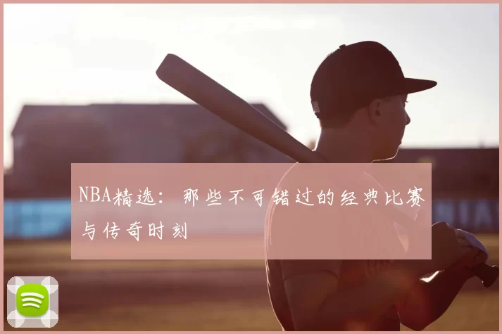 NBA精选:那些不可错过的经典比赛与传奇时刻