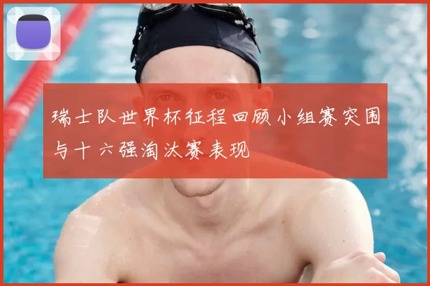 瑞士队世界杯征程回顾小组赛突围与十六强淘汰赛表现