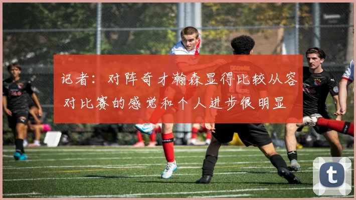 记者：对阵奇才瀚森显得比较从容 对比赛的感觉和个人进步很明显