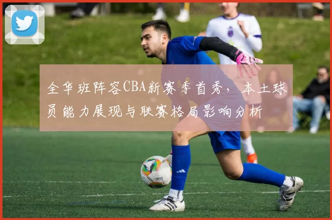 全华班阵容CBA新赛季首秀,本土球员能力展现与联赛格局影响分析