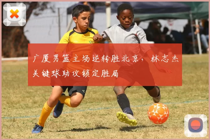 广厦男篮主场逆转胜北京，林志杰关键球助攻锁定胜局