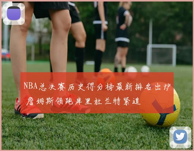 NBA总决赛历史得分榜最新排名出炉 詹姆斯领跑库里杜兰特紧追