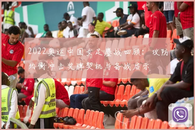 2022奥运中国女足鏖战回顾:攻防均衡冲击奖牌契机与备战启示