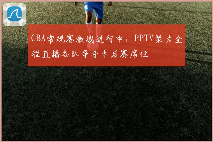 CBA常规赛激战进行中，PPTV聚力全程直播各队争夺季后赛席位