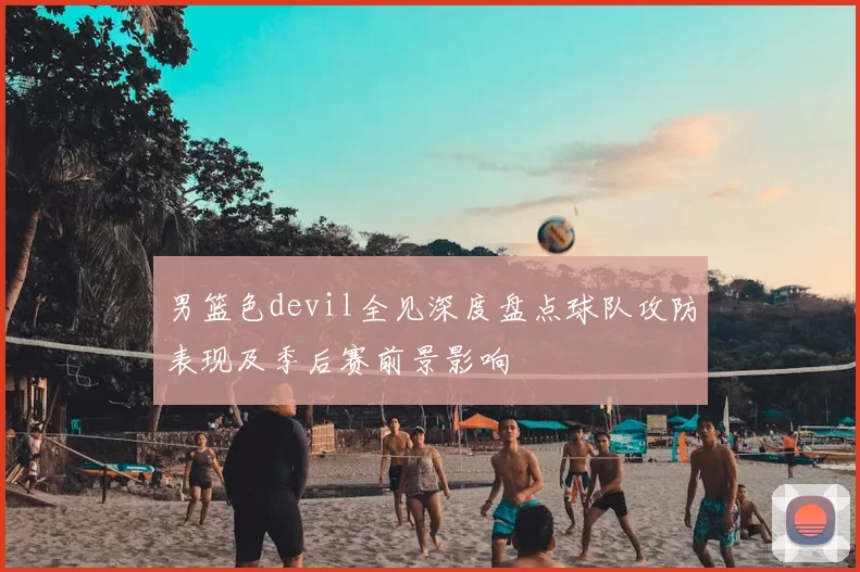 男篮色devil全见深度盘点球队攻防表现及季后赛前景影响