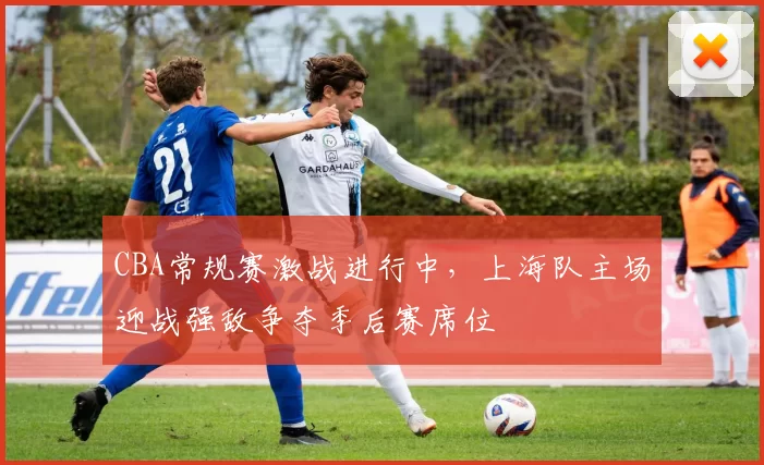 CBA常规赛激战进行中，上海队主场迎战强敌争夺季后赛席位