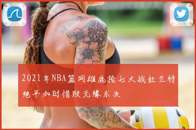 2021年NBA篮网雄鹿抢七大战杜兰特绝平加时惜败无缘东决