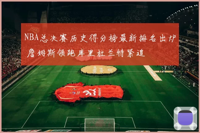 NBA总决赛历史得分榜最新排名出炉 詹姆斯领跑库里杜兰特紧追
