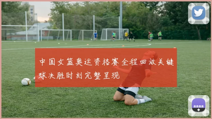 中国女篮奥运资格赛全程回放关键球决胜时刻完整呈现