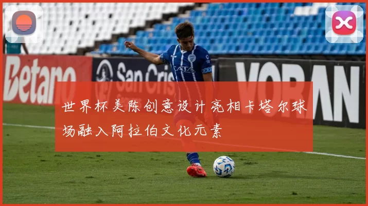 世界杯美陈创意设计亮相卡塔尔球场融入阿拉伯文化元素