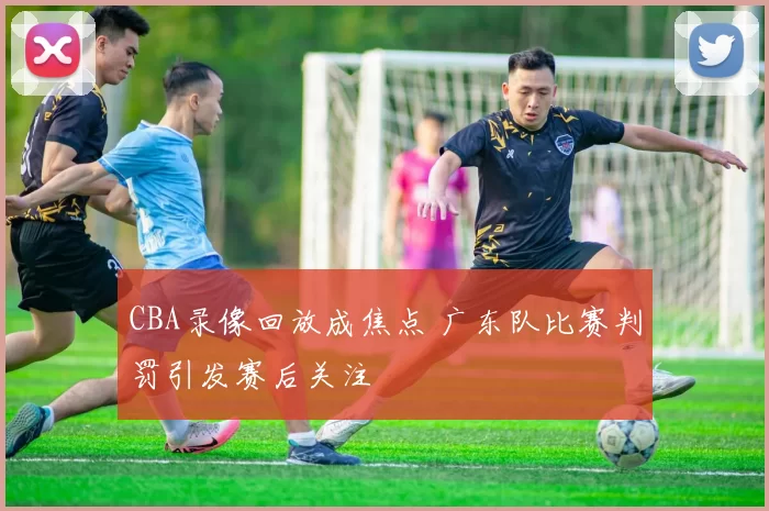 CBA录像回放成焦点 广东队比赛判罚引发赛后关注