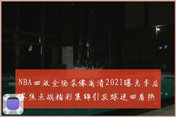 NBA回放全场录像高清2021曝光季后赛焦点战精彩集锦引发球迷回看热潮