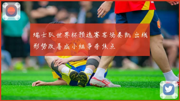 瑞士队世界杯预选赛客场奏凯 出线形势改善成小组争夺焦点