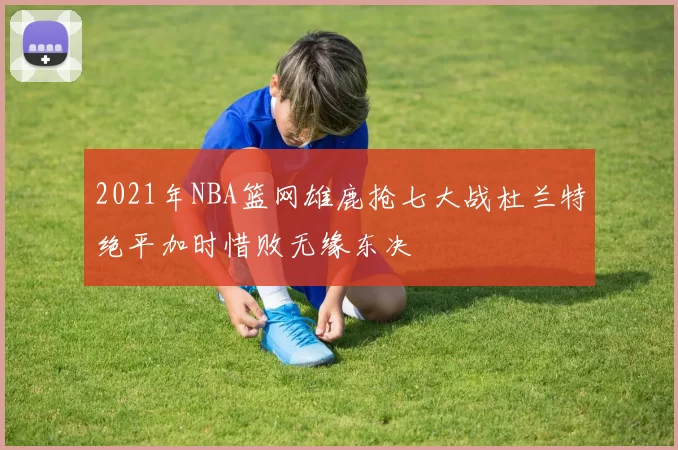 2021年NBA篮网雄鹿抢七大战杜兰特绝平加时惜败无缘东决