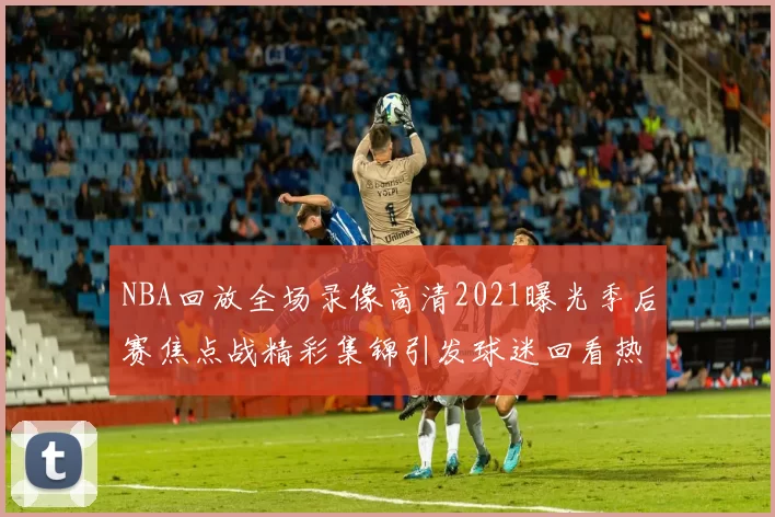 NBA回放全场录像高清2021曝光季后赛焦点战精彩集锦引发球迷回看热潮