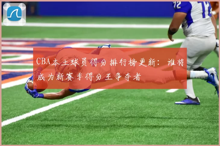 CBA本土球员得分排行榜更新：谁将成为新赛季得分王争夺者