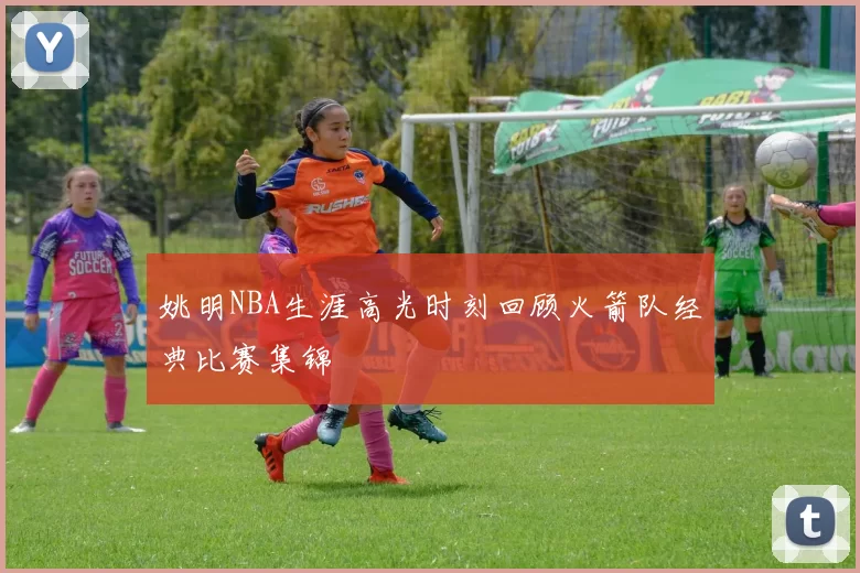 姚明NBA生涯高光时刻回顾火箭队经典比赛集锦