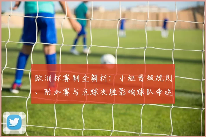 欧洲杯赛制全解析：小组晋级规则、附加赛与点球决胜影响球队命运